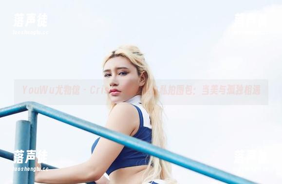 YouWu尤物馆-Cris_卓娅祺 YouWu尤物馆 - Cris_卓娅祺黑白私拍图包:当美与孤独相遇